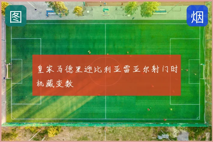 皇家马德里迎比利亚雷亚尔射门时机藏变数