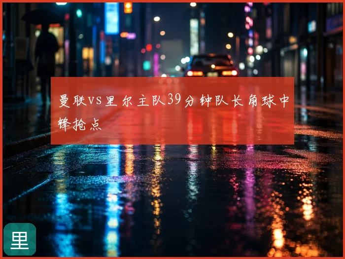 曼联vs里尔主队39分钟队长角球中锋抢点